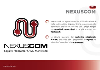 /01

                 NEXUSCOM
Nexuscom è un’agenzia nata nel 2005 e focalizzata
nella realizzazione di progetti che consentono alle
aziende di entrare in contatto con i propri target
per acquisirli come clienti o, se già lo sono, per
fidelizzarli.

Le attività spaziano dal marketing relazionale
al CRM, passando per i programmi di loyalty, le
iniziative ‘incentive’ e le promozioni.
 