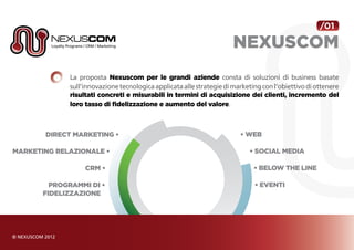 /01

                                                                      NEXUSCOM
             La proposta Nexuscom per le grandi aziende consta di soluzioni di business basate
             sull’innovazione tecnologica applicata alle strategie di marketing con l’obiettivo di ottenere
             risultati concreti e misurabili in termini di acquisizione dei clienti, incremento del
             loro tasso di fidelizzazione e aumento del valore.



       Direct Marketing •                                               • Web

Marketing relazionale •                                                    • Social Media

                  CRM •                                                      • Below the Line

         Programmi di •                                                      • Eventi
       fidelizzazione
 