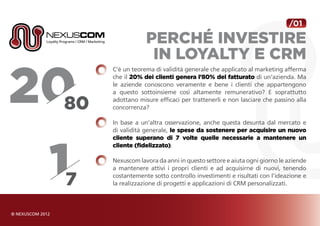 /01

            Perché investire
             in Loyalty e CRM
C’è un teorema di validità generale che applicato al marketing afferma
che il 20% dei clienti genera l’80% del fatturato di un’azienda. Ma
le aziende conoscono veramente e bene i clienti che appartengono
a questo sottoinsieme così altamente remunerativo? E soprattutto
adottano misure efficaci per trattenerli e non lasciare che passino alla
concorrenza?

In base a un’altra osservazione, anche questa desunta dal mercato e
di validità generale, le spese da sostenere per acquisire un nuovo
cliente superano di 7 volte quelle necessarie a mantenere un
cliente (fidelizzato).

Nexuscom lavora da anni in questo settore e aiuta ogni giorno le aziende
a mantenere attivi i propri clienti e ad acquisirne di nuovi, tenendo
costantemente sotto controllo investimenti e risultati con l’ideazione e
la realizzazione di progetti e applicazioni di CRM personalizzati.
 