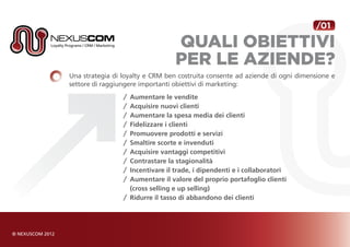 /01

                                  Quali Obiettivi
                                  per le aziende?
Una strategia di loyalty e CRM ben costruita consente ad aziende di ogni dimensione e
settore di raggiungere importanti obiettivi di marketing:
                 /	 Aumentare le vendite
                 /	 Acquisire nuovi clienti
                 /	 Aumentare la spesa media dei clienti
                 /	 Fidelizzare i clienti
                 /	 Promuovere prodotti e servizi
                 / 	Smaltire scorte e invenduti
                 /	 Acquisire vantaggi competitivi
                 /	 Contrastare la stagionalità
                 /	 Incentivare il trade, i dipendenti e i collaboratori
                 /	 Aumentare il valore del proprio portafoglio clienti
                 	 (cross selling e up selling)
                 /	 Ridurre il tasso di abbandono dei clienti
 