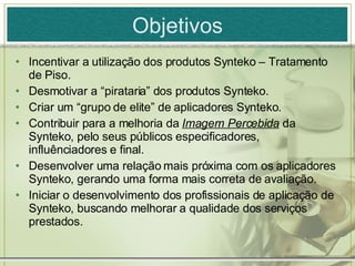 Objetivos Incentivar a utilização dos produtos Synteko – Tratamento de Piso. Desmotivar a “pirataria” dos produtos Synteko. Criar um “grupo de elite” de aplicadores Synteko. Contribuir para a melhoria da  Imagem Percebida  da Synteko, pelo seus públicos especificadores, influênciadores e final. Desenvolver uma relação mais próxima com os aplicadores Synteko, gerando uma forma mais correta de avaliação.  Iniciar o desenvolvimento dos profissionais de aplicação de Synteko, buscando melhorar a qualidade dos serviços prestados. 