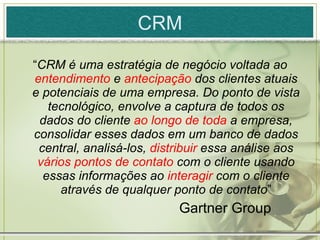 CRM “ CRM é uma estratégia de negócio voltada ao  entendimento  e  antecipação  dos clientes atuais e potenciais de uma empresa. Do ponto de vista tecnológico, envolve a captura de todos os dados do cliente  ao longo de toda  a empresa, consolidar esses dados em um banco de dados central, analisá-los,  distribuir  essa análise aos  vários pontos de contato  com o cliente usando essas informações ao  interagir  com o cliente através de qualquer ponto de contato ” Gartner Group 