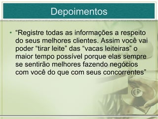 Depoimentos “ Registre todas as informações a respeito do seus melhores clientes. Assim você vai poder “tirar leite” das “vacas leiteiras” o maior tempo possível porque elas sempre se sentirão melhores fazendo negócios com você do que com seus concorrentes” 