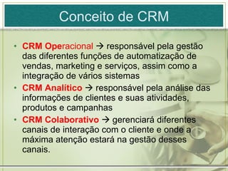 Conceito de CRM CRM Ope racional    responsável pela gestão das diferentes funções de automatização de vendas, marketing e serviços, assim como a integração de vários sistemas CRM Analítico    responsável pela análise das informações de clientes e suas atividades, produtos e campanhas CRM Colaborativo    gerenciará diferentes canais de interação com o cliente e onde a máxima atenção estará na gestão desses canais. 