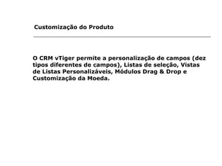 Customização do Produto   O CRM vTiger permite a personalização de campos (dez tipos diferentes de campos), Listas de seleção, Vistas de Listas Personalizáveis, Módulos Drag & Drop e Customização da Moeda.   