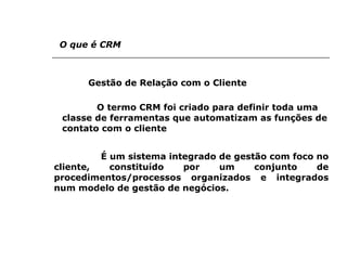 O que é CRM Gestão de Relação com o Cliente   O termo CRM foi criado para definir toda uma classe de ferramentas que automatizam as funções de contato com o cliente    É um sistema integrado de gestão com foco no cliente, constituído por um conjunto de procedimentos/processos organizados e integrados num modelo de gestão de negócios.   