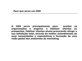 Para que serve um CRM O CRM serve principalmente para  auxiliar as organizações a angariar e fidelizar clientes ou prospectos, fidelizar clientes atuais procurando atingir a sua satisfação total, através do melhor entendimento de suas necessidades e expectativas e formação de uma visão global dos ambientes de marketing. 