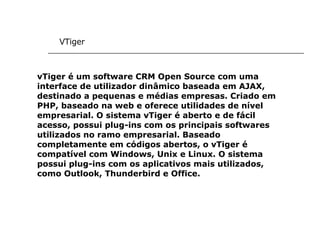 VTiger vTiger é um software CRM Open Source com uma interface de utilizador dinâmico baseada em AJAX, destinado a pequenas e médias empresas. Criado em PHP, baseado na web e oferece utilidades de nível empresarial. O sistema vTiger é aberto e de fácil acesso, possui plug-ins com os principais softwares utilizados no ramo empresarial. Baseado completamente em códigos abertos, o vTiger é compatível com Windows, Unix e Linux. O sistema possui plug-ins com os aplicativos mais utilizados, como Outlook, Thunderbird e Office.   
