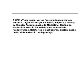 O CRM vTiger possui várias funcionalidades como a Automatização das forças de venda, Suporte e serviço ao Cliente, Automatização do Marketing, Gestão de Inventário, Gestão de Actividades, Add-ons de Produtividade, Relatórios e Dashboards, Customização do Produto e Gestão de Segurança. 