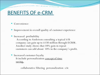 BENEFITS OF e-CRM  Convenience  Improvement in overall quality of customer experience Increased  profitability According to Anderson consulting a typical $1b  company can gain up to $130 million through ECRM. Another study shows that 10% gain in repeat  customers can add about  10% in the company’s profit. Increased customer loyalty It include personalization  concept of time   saving. collaborative filtering  personalization  s/w 