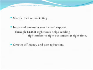 More effective marketing. Improved customer service and support. Through ECRM right tools helps sending  right orders to right customers at right time. Greater efficiency and cost reduction. 