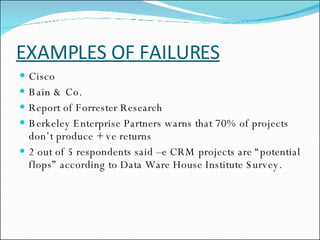EXAMPLES OF FAILURES Cisco Bain & Co. Report of Forrester Research Berkeley Enterprise Partners warns that 70% of projects  don’t produce + ve returns 2 out of 5 respondents said –e CRM projects are “potential flops” according to Data Ware House Institute Survey. 