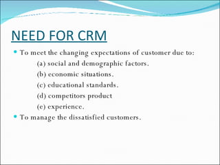 NEED FOR CRM To meet the changing expectations of customer due to: (a) social and demographic factors. (b) economic situations. (c) educational standards. (d) competitors product (e) experience. To manage the dissatisfied customers. 