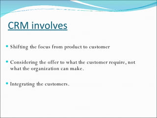 CRM involves Shifting the focus from product to customer Considering the offer to what the customer require, not what the organization can make. Integrating the customers. 