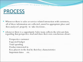 PROCESS Whenever there is sales or service related interaction with customers,  all of these information are collected ,stored in appropriate place and  then analyzed  properly  to  take decisions . whenever there is a opportunity Sales team collects the relevant data regarding that perspective deal and draw their own conclusions about : Perspective customer Expected budget Total spending Product interested in Key players in the deal & their key characteristics Important dates  etc. 