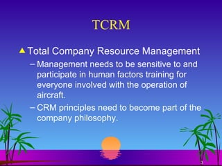 TCRM Total Company Resource Management Management needs to be sensitive to and participate in human factors training for everyone involved with the operation of aircraft. CRM principles need to become part of the company philosophy. 