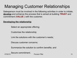 Managing Customer Relationships Salesperson must be involved in the following activities in order to initiate,  develop  and enhance the process that is aimed at building  TRUST  and commitment ( VALUE  ) with the customer. Developing the relationship Select an appropriate offering; Customise the relationship; Link the solutions with the customer’s needs; Discuss customer concerns; Summarize the solution to confirm benefits; and Secure commitment. 07/02/10 Praveen Pillai 