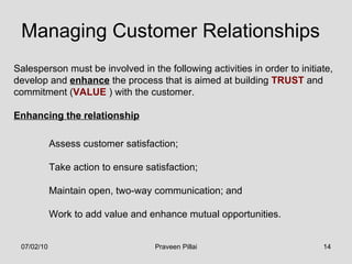 Managing Customer Relationships Salesperson must be involved in the following activities in order to initiate, develop and  enhance  the process that is aimed at building  TRUST  and commitment ( VALUE  ) with the customer. Enhancing the relationship Assess customer satisfaction; Take action to ensure satisfaction; Maintain open, two-way communication; and Work to add value and enhance mutual opportunities. 07/02/10 Praveen Pillai 