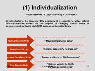 (1) Individualization In individualizing the corporate CRM approach, it is essential to utilize optimal information-driven models for the purpose of satisfying various needs of customers and achieving each CRM purpose as illustrated below  - Improvements in Understanding Customers - Revenue Response Model  Market Basket Model Account Cancellation Model Value Retention Model “  Maximize Incremental Sales” “  Enhance productivity via cross-sell” “  Prevent attrition of profitable customers” “  Maintain value in the highly profitable customer group” 07/02/10 Praveen Pillai 