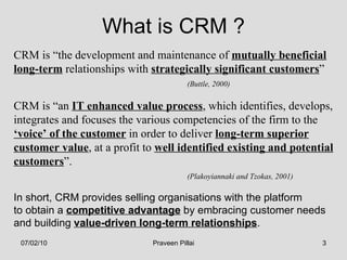 CRM is “the development and maintenance of  mutually beneficial   long-term  relationships with  strategically significant customers ” (Buttle, 2000) CRM is “an  IT enhanced value process , which identifies, develops, integrates and focuses the various competencies of the firm to the ‘ voice’ of the customer  in order to deliver  long-term superior customer value , at a profit to  well identified existing and potential customers ”. (Plakoyiannaki and Tzokas, 2001) In short, CRM provides selling organisations with the platform  to obtain a  competitive advantage  by embracing customer needs  and building  value-driven long-term relationships . What is CRM ? 07/02/10 Praveen Pillai 