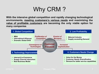 Why CRM ? 1. Global Competition Value for the Money Customer Needs Diversification Demand for better service capabilities 2. Low Profitability 4. Customers Needs Change 3. Technology Improvement Proliferation of  Competition Convergence of  Technologies Erosion of  Monopoly Increased Sophistication Internet & e-Commerce Supply Channel Interaction New Business Model Matured Industry Supply exceeding Demand M&A International Alliances Dramatic Global Shift Customer Focused With the intensive global competition and rapidly changing technological environments,  meeting customers’s various needs  and maximizing the  value of profitable customers  are becoming the only viable option for many companies   07/02/10 Praveen Pillai 