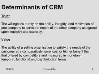 Determinants of CRM Trust   The willingness to rely on the ability, integrity, and motivation of  one company to serve the needs of the other company as agreed  upon implicitly and explicitly.  Value The ability of a selling organisation to satisfy the needs of the  customer at a comparatively lower cost or higher benefit than  that offered by competitors and measured in monetary,  temporal, functional and psychological terms. 07/02/10 Praveen Pillai 