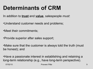 Determinants of CRM In addition to  trust  and  value , salespeople  must : Understand customer needs and problems; Meet their commitments; Provide superior after sales support; Make sure that the customer is always told the truth (must be honest); and Have a passionate interest in establishing and retaining a long-term relationship (e.g., have long-term perspective).  07/02/10 Praveen Pillai 