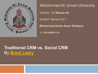 Mohammad Ali Jinnah University Teacher : Sir Mazhar AliStudent  Names & ID : -  Muhammad AsharAzamSiddique ID: SP10-MB-O119 Traditional CRM vs. Social CRM By Brent Leary   