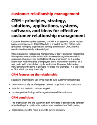 customer relationship management
CRM - principles, strategy,
solutions, applications, systems,
software, and ideas for effective
customer relationship management
Customer Relationship Management, or CRM, is an essential part of modern
business management. This CRM article is provided by Ellen Gifford, who
specialises in helping organizations develop excellence in CRM, and this
contribution is gratefully acknowledged.

What is Customer Relationship Management, or CRM? Customer Relationship
Management concerns the relationship between the organization and its
customers. Customers are the lifeblood of any organization be it a global
corporation with thousands of employees and a multi-billion turnover, or a
sole trader with a handful of regular customers. Customer Relationship
Management is the same in principle for these two examples - it is the scope
of CRM which can vary drastically.

CRM focuses on the relationship
Successful organizations use three steps to build customer relationships:

determine mutually satisfying goals between organization and customers
establish and maintain customer rapport
produce positive feelings in the organization and the customers

CRM conditions
The organization and the customers both have sets of conditions to consider
when building the relationship, such as wants and needs of both parties;

organizations need to make a profit to survive and grow
 