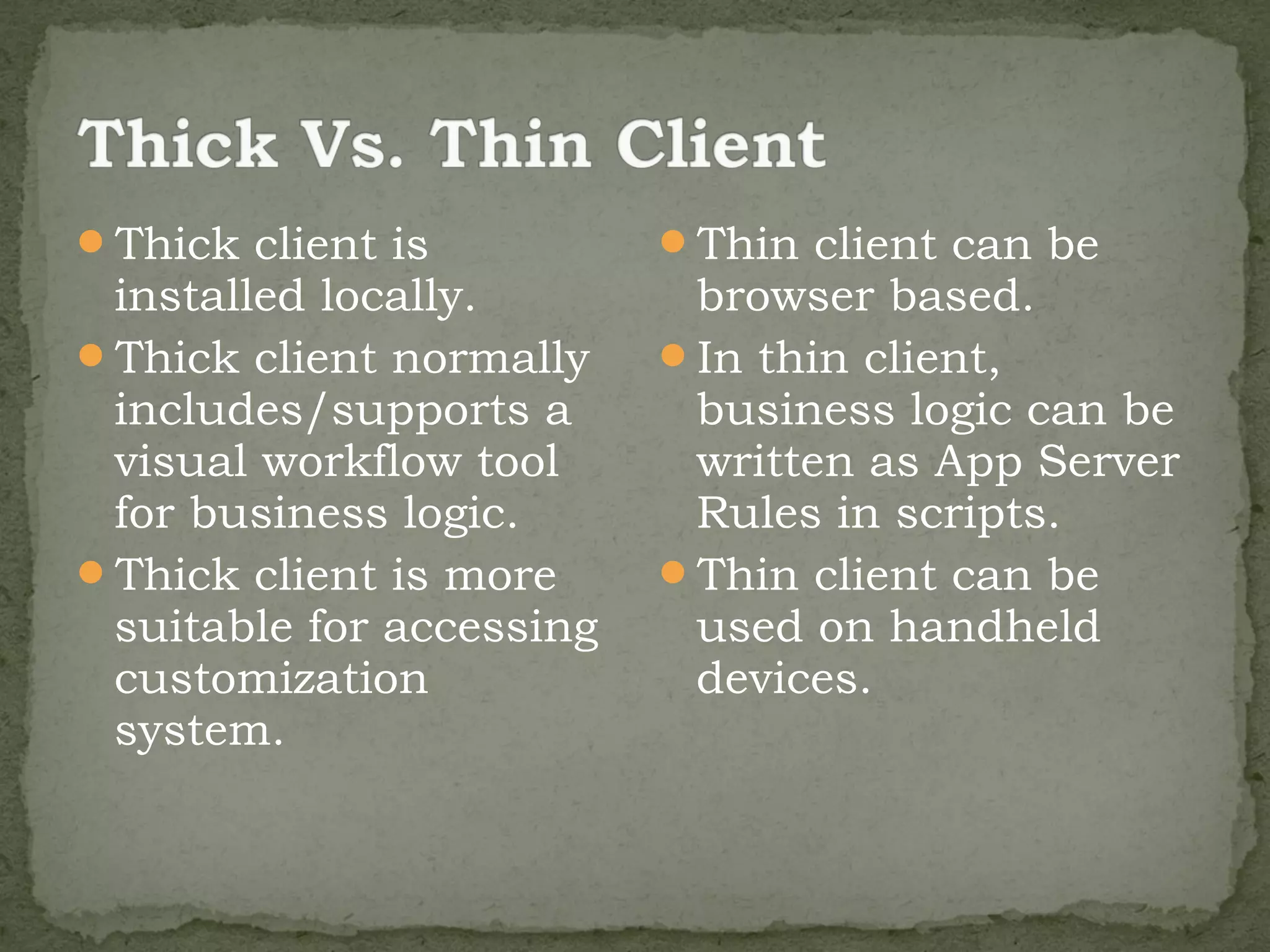 Thick client is          Thin client can be
 installed locally.        browser based.
Thick client normally    In thin client,
 includes/supports a       business logic can be
 visual workflow tool      written as App Server
 for business logic.       Rules in scripts.
Thick client is more     Thin client can be
 suitable for accessing    used on handheld
 customization             devices.
 system.
 