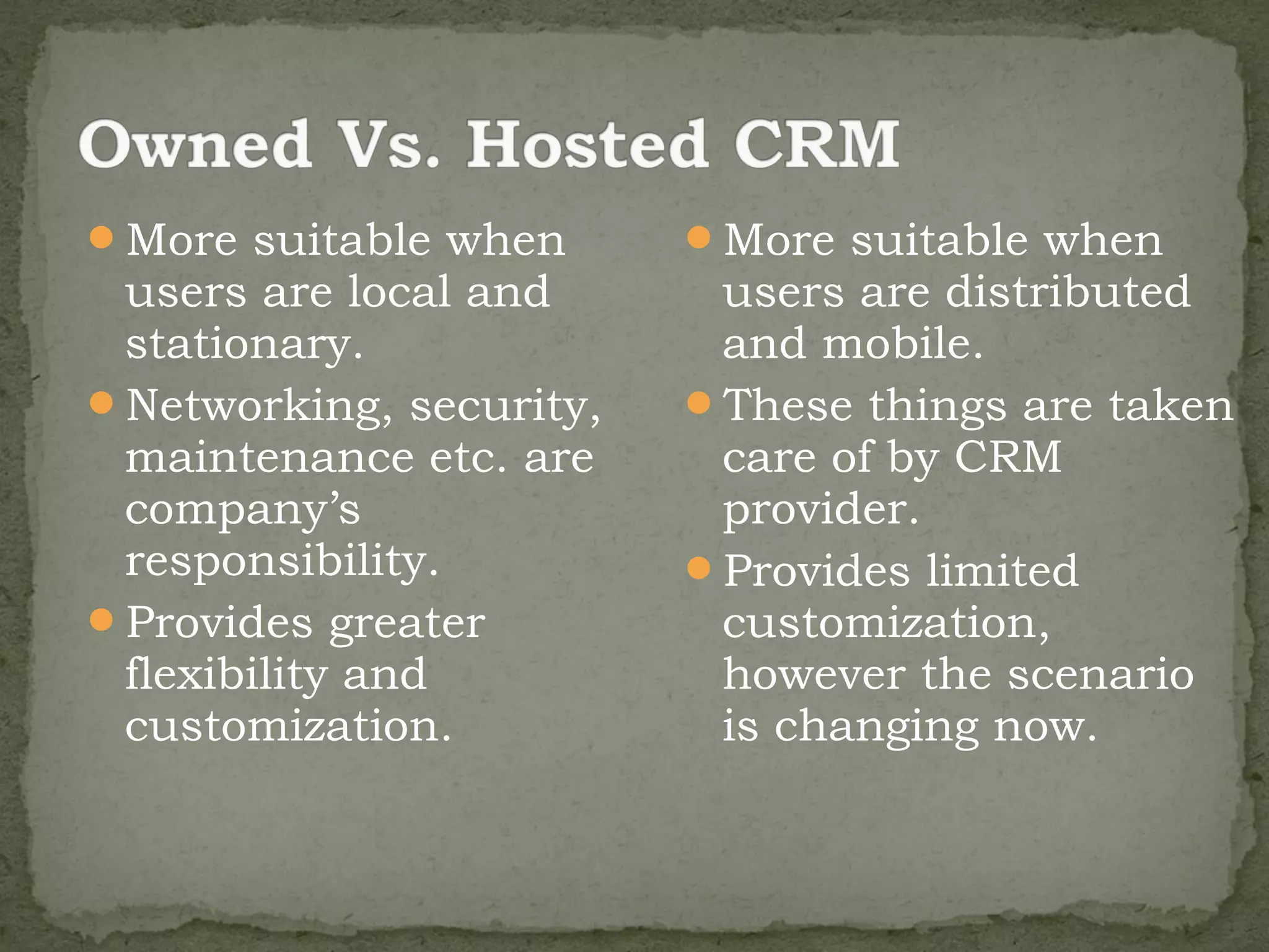More suitable when      More suitable when
 users are local and      users are distributed
 stationary.              and mobile.
Networking, security,   These things are taken
 maintenance etc. are     care of by CRM
 company’s                provider.
 responsibility.         Provides limited
Provides greater         customization,
 flexibility and          however the scenario
 customization.           is changing now.
 