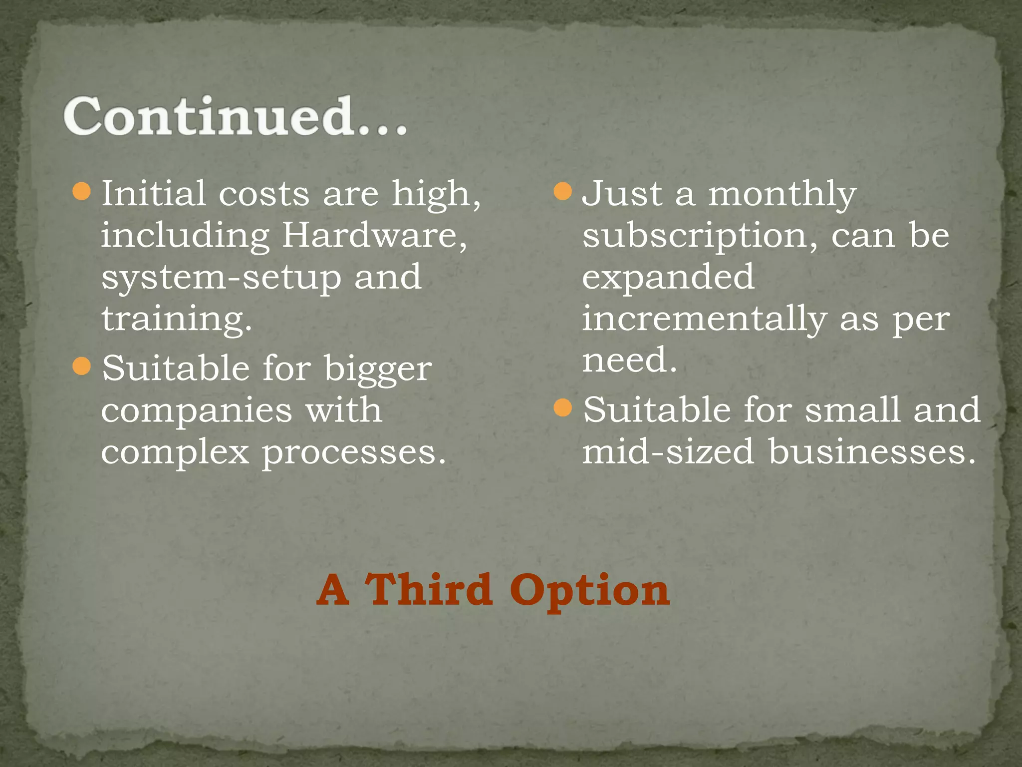 Initial costs are high,   Just a monthly
 including Hardware,        subscription, can be
 system-setup and           expanded
 training.                  incrementally as per
Suitable for bigger        need.
 companies with            Suitable for small and
 complex processes.         mid-sized businesses.


              A Third Option
 