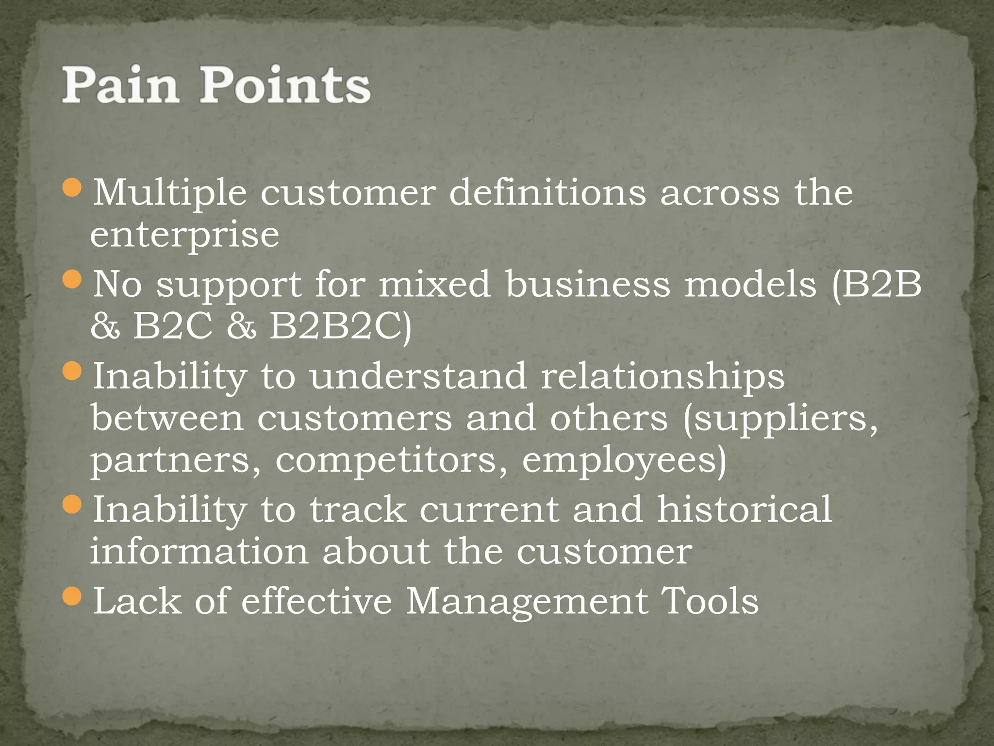 Multiple customer definitions across the
 enterprise
No support for mixed business models (B2B
 & B2C & B2B2C)
Inability to understand relationships
 between customers and others (suppliers,
 partners, competitors, employees)
Inability to track current and historical
 information about the customer
Lack of effective Management Tools
 