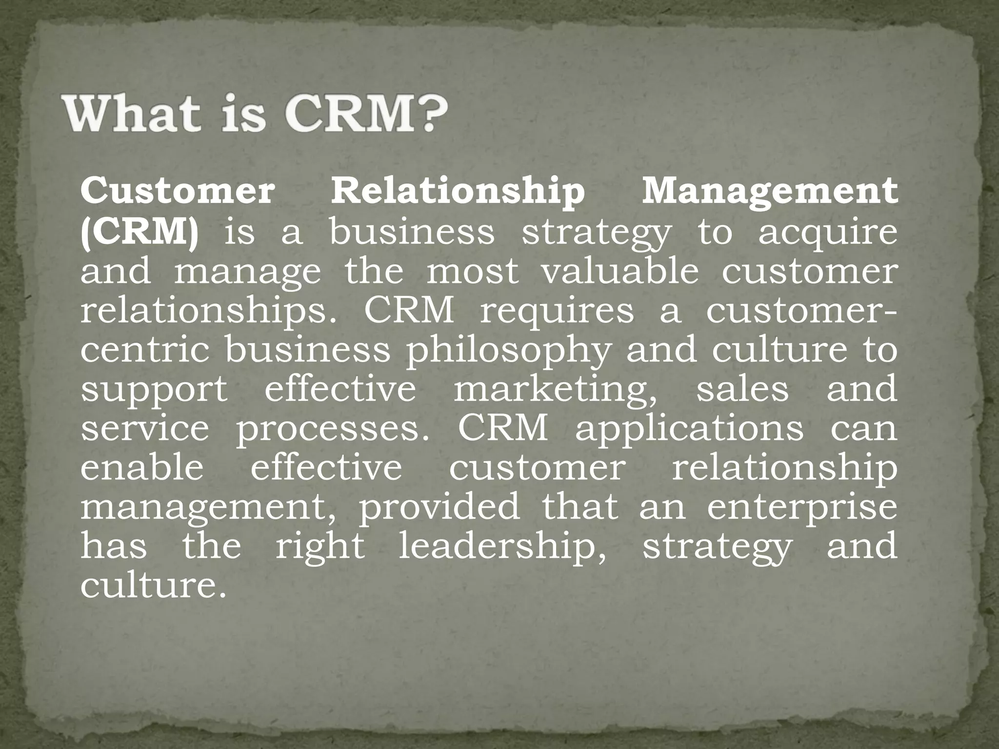 Customer Relationship Management
(CRM) is a business strategy to acquire
and manage the most valuable customer
relationships. CRM requires a customer-
centric business philosophy and culture to
support effective marketing, sales and
service processes. CRM applications can
enable effective customer relationship
management, provided that an enterprise
has the right leadership, strategy and
culture.
 