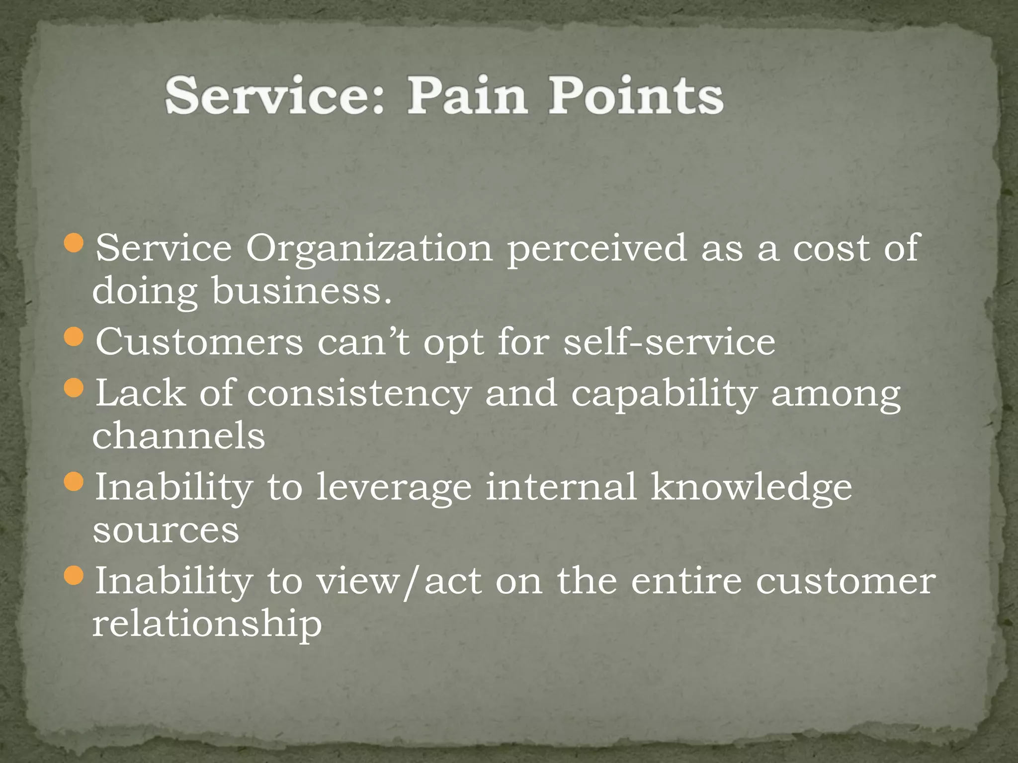 Service Organization perceived as a cost of
 doing business.
Customers can’t opt for self-service
Lack of consistency and capability among
 channels
Inability to leverage internal knowledge
 sources
Inability to view/act on the entire customer
 relationship
 
