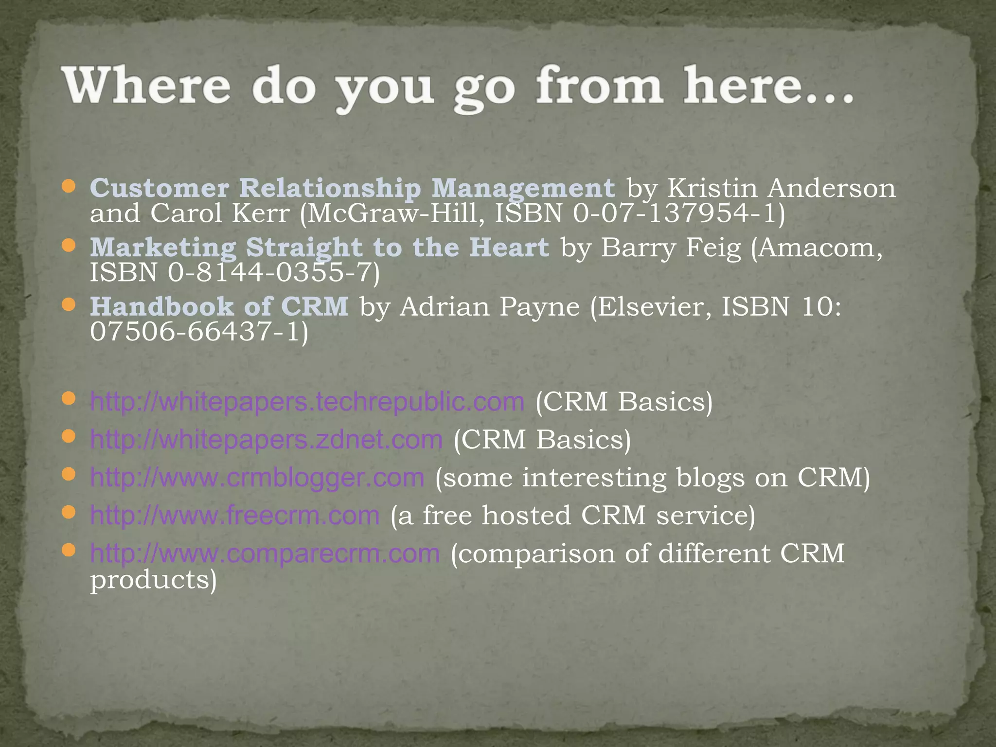  Customer Relationship Management by Kristin Anderson
  and Carol Kerr (McGraw-Hill, ISBN 0-07-137954-1)
 Marketing Straight to the Heart by Barry Feig (Amacom,
  ISBN 0-8144-0355-7)
 Handbook of CRM by Adrian Payne (Elsevier, ISBN 10:
  07506-66437-1)

 http://whitepapers.techrepublic.com (CRM Basics)
 http://whitepapers.zdnet.com (CRM Basics)
 http://www.crmblogger.com (some interesting blogs on CRM)
 http://www.freecrm.com (a free hosted CRM service)
 http://www.comparecrm.com (comparison of different CRM
  products)
 