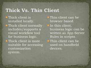 Thick client is          Thin client can be
 installed locally.        browser based.
Thick client normally    In thin client,
 includes/supports a       business logic can be
 visual workflow tool      written as App Server
 for business logic.       Rules in scripts.
Thick client is more     Thin client can be
 suitable for accessing    used on handheld
 customization             devices.
 system.
 