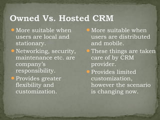 More suitable when      More suitable when
 users are local and      users are distributed
 stationary.              and mobile.
Networking, security,   These things are taken
 maintenance etc. are     care of by CRM
 company’s                provider.
 responsibility.         Provides limited
Provides greater         customization,
 flexibility and          however the scenario
 customization.           is changing now.
 