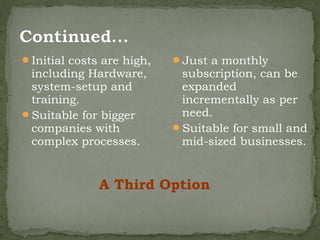 Initial costs are high,   Just a monthly
 including Hardware,        subscription, can be
 system-setup and           expanded
 training.                  incrementally as per
Suitable for bigger        need.
 companies with            Suitable for small and
 complex processes.         mid-sized businesses.


              A Third Option
 