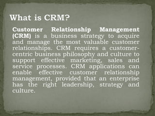 Customer Relationship Management
(CRM) is a business strategy to acquire
and manage the most valuable customer
relationships. CRM requires a customer-
centric business philosophy and culture to
support effective marketing, sales and
service processes. CRM applications can
enable effective customer relationship
management, provided that an enterprise
has the right leadership, strategy and
culture.
 