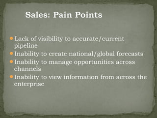 Lack of visibility to accurate/current
 pipeline
Inability to create national/global forecasts
Inability to manage opportunities across
 channels
Inability to view information from across the
 enterprise
 