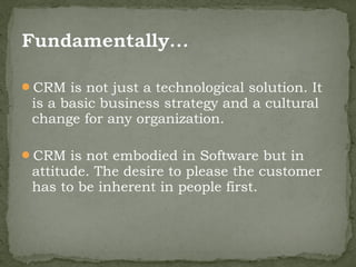 CRM is not just a technological solution. It
 is a basic business strategy and a cultural
 change for any organization.

CRM is not embodied in Software but in
 attitude. The desire to please the customer
 has to be inherent in people first.
 