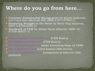  Customer Relationship Management by Kristin Anderson
  and Carol Kerr (McGraw-Hill, ISBN 0-07-137954-1)
 Marketing Straight to the Heart by Barry Feig (Amacom,
  ISBN 0-8144-0355-7)
 Handbook of CRM by Adrian Payne (Elsevier, ISBN 10:
  07506-66437-1)

 http://whitepapers.techrepublic.com (CRM Basics)
 http://whitepapers.zdnet.com (CRM Basics)
 http://www.crmblogger.com (some interesting blogs on CRM)
 http://www.freecrm.com (a free hosted CRM service)
 http://www.comparecrm.com (comparison of different CRM
  products)
 