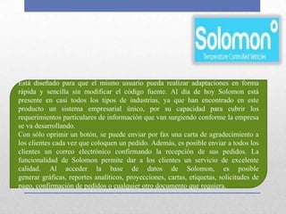 Está diseñado para que el mismo usuario pueda realizar adaptaciones en forma
rápida y sencilla sin modificar el código fuente. Al día de hoy Solomon está
presente en casi todos los tipos de industrias, ya que han encontrado en este
producto un sistema empresarial único, por su capacidad para cubrir los
requerimientos particulares de información que van surgiendo conforme la empresa
se va desarrollando.
Con sólo oprimir un botón, se puede enviar por fax una carta de agradecimiento a
los clientes cada vez que coloquen un pedido. Además, es posible enviar a todos los
clientes un correo electrónico confirmando la recepción de sus pedidos. La
funcionalidad de Solomon permite dar a los clientes un servicio de excelente
calidad. Al acceder la base de datos de Solomon, es posible
generar gráficas, reportes analíticos, proyecciones, cartas, etiquetas, solicitudes de
pago, confirmación de pedidos o cualquier otro documento que requiera.
 