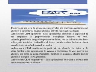 Proporciona una serie de aplicaciones que ayudan a la empresa a centrarse en el
cliente y a aumentar su nivel de eficacia, entre la cuales cabe destacar:
Aplicaciones CRM operativas—Estas aplicaciones aumentan la capacidad de
sus empleados al proporcionarles workplaces basados en roles.
Además, permiten la integración perfecta en tiempo real de la interacción front-
office y del suministro back-office, al tiempo que sincronizan las interacciones
con el cliente a través de todos los canales.
Aplicaciones CRM analíticas—A partir de su almacén de datos y de
otras fuentes, estas aplicaciones le ayudan a comprender lo que quieren sus
clientes, así como su comportamiento. También le ayudan a adquirir nuevos
clientes y a retener los ya existentes.
Aplicaciones CRM cooperativas – Estas aplicaciones le ayudan a trabajar más
estrechamente con sus clientes.
 
