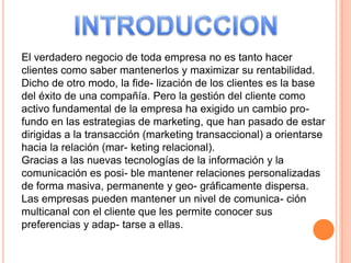 El verdadero negocio de toda empresa no es tanto hacer
clientes como saber mantenerlos y maximizar su rentabilidad.
Dicho de otro modo, la fide- lización de los clientes es la base
del éxito de una compañía. Pero la gestión del cliente como
activo fundamental de la empresa ha exigido un cambio pro-
fundo en las estrategias de marketing, que han pasado de estar
dirigidas a la transacción (marketing transaccional) a orientarse
hacia la relación (mar- keting relacional).
Gracias a las nuevas tecnologías de la información y la
comunicación es posi- ble mantener relaciones personalizadas
de forma masiva, permanente y geo- gráficamente dispersa.
Las empresas pueden mantener un nivel de comunica- ción
multicanal con el cliente que les permite conocer sus
preferencias y adap- tarse a ellas.
 