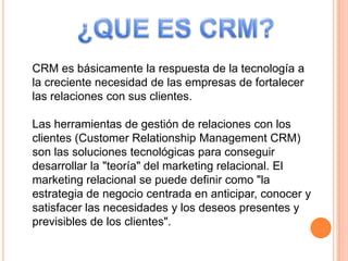 CRM es básicamente la respuesta de la tecnología a
la creciente necesidad de las empresas de fortalecer
las relaciones con sus clientes.
Las herramientas de gestión de relaciones con los
clientes (Customer Relationship Management CRM)
son las soluciones tecnológicas para conseguir
desarrollar la "teoría" del marketing relacional. El
marketing relacional se puede definir como "la
estrategia de negocio centrada en anticipar, conocer y
satisfacer las necesidades y los deseos presentes y
previsibles de los clientes".
 