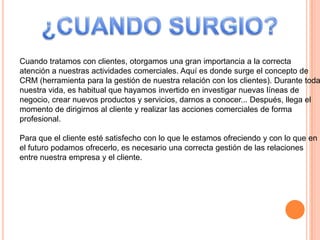 Cuando tratamos con clientes, otorgamos una gran importancia a la correcta
atención a nuestras actividades comerciales. Aquí es donde surge el concepto de
CRM (herramienta para la gestión de nuestra relación con los clientes). Durante toda
nuestra vida, es habitual que hayamos invertido en investigar nuevas líneas de
negocio, crear nuevos productos y servicios, darnos a conocer... Después, llega el
momento de dirigirnos al cliente y realizar las acciones comerciales de forma
profesional.
Para que el cliente esté satisfecho con lo que le estamos ofreciendo y con lo que en
el futuro podamos ofrecerlo, es necesario una correcta gestión de las relaciones
entre nuestra empresa y el cliente.
 