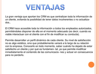 La gran ventaja que aportan los CRM es que centralizan toda la información de
un cliente, evitando la posibilidad de tener datos incoherentes o no actualiza-
dos..
El CRM hace accesible toda la información a todos los empleados autorizados,
permitiéndoles disponer de ella en el momento adecuado (es decir, cuando es
viable interactuar con el cliente con el fin de modificar su conducta).
Permite desarrollar un perfil dinámico de cada cliente. Su nivel de satisfacción
no es algo estático, sino que probablemente variará a lo largo de su relación
con la empresa. Conocerlo en todo momento, saber cuándo ha dejado de estar
satisfecho un cliente y por qué es fundamen- tal, ya que permite modificar
inmediatamente el contenido de las comunicacio- nes y actuar en consecuencia
para no perderlo.
 