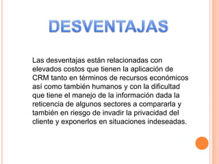 Las desventajas están relacionadas con
elevados costos que tienen la aplicación de
CRM tanto en términos de recursos económicos
así como también humanos y con la dificultad
que tiene el manejo de la información dada la
reticencia de algunos sectores a compararla y
también en riesgo de invadir la privacidad del
cliente y exponerlos en situaciones indeseadas.
 